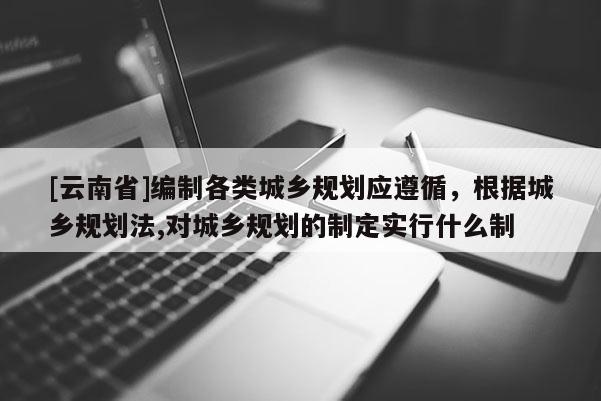 [云南省]編制各類城鄉(xiāng)規(guī)劃應(yīng)遵循，根據(jù)城鄉(xiāng)規(guī)劃法,對城鄉(xiāng)規(guī)劃的制定實(shí)行什么制
