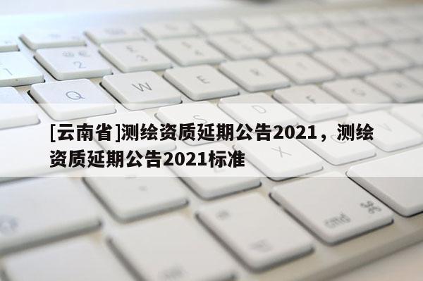[云南省]測繪資質延期公告2021，測繪資質延期公告2021標準