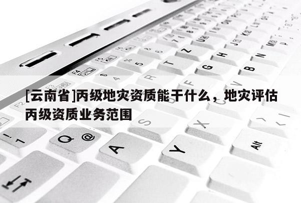 [云南省]丙級地災資質能干什么，地災評估丙級資質業務范圍