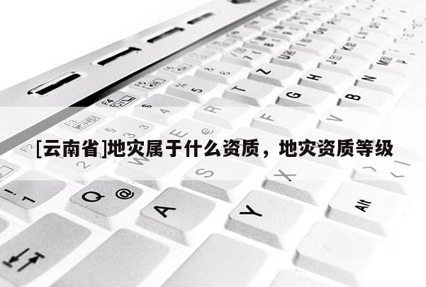 [云南省]地災屬于什么資質，地災資質等級