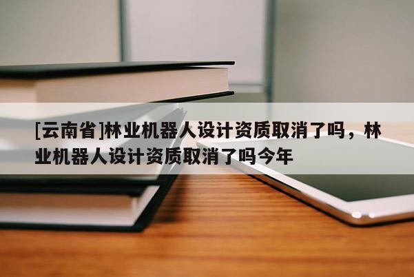 [云南省]林業機器人設計資質取消了嗎，林業機器人設計資質取消了嗎今年