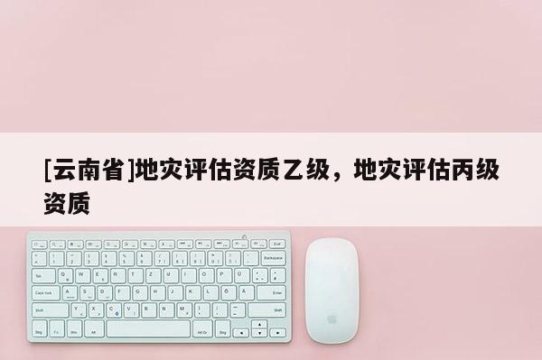 [云南省]地災(zāi)評(píng)估資質(zhì)乙級(jí)，地災(zāi)評(píng)估丙級(jí)資質(zhì)