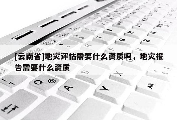 [云南省]地災評估需要什么資質嗎，地災報告需要什么資質