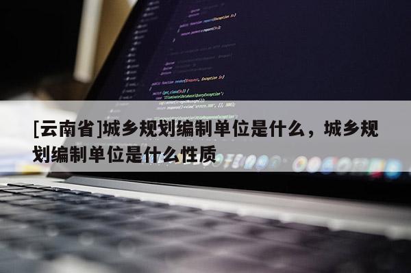 [云南省]城鄉(xiāng)規(guī)劃編制單位是什么，城鄉(xiāng)規(guī)劃編制單位是什么性質(zhì)