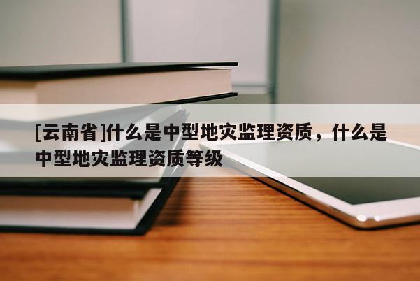 [云南省]什么是中型地災監理資質，什么是中型地災監理資質等級