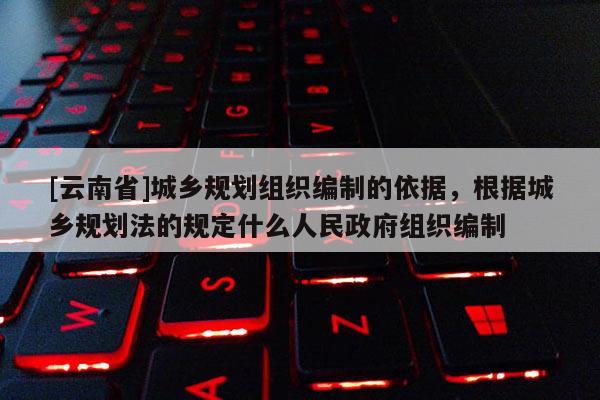 [云南省]城鄉規劃組織編制的依據，根據城鄉規劃法的規定什么人民政府組織編制