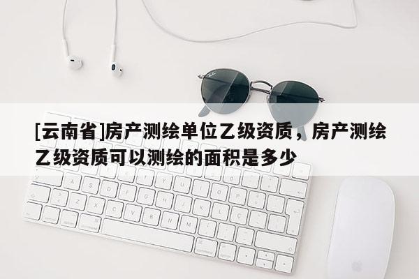 [云南省]房產測繪單位乙級資質，房產測繪乙級資質可以測繪的面積是多少