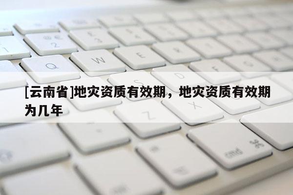 [云南省]地災資質有效期，地災資質有效期為幾年