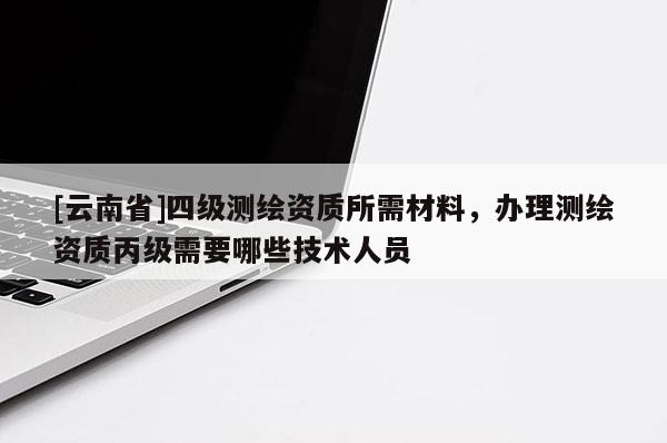 [云南省]四級測繪資質(zhì)所需材料，辦理測繪資質(zhì)丙級需要哪些技術(shù)人員