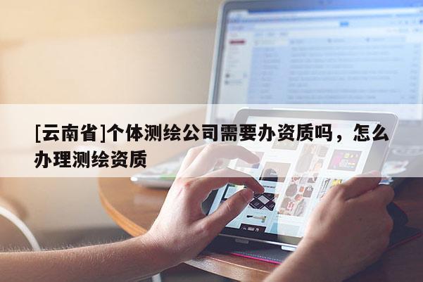 [云南省]個體測繪公司需要辦資質嗎，怎么辦理測繪資質