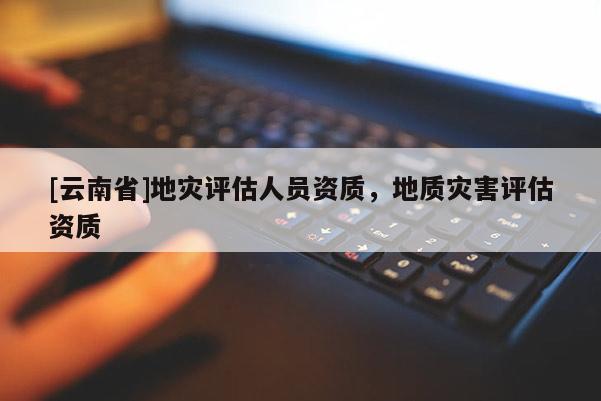 [云南省]地災(zāi)評(píng)估人員資質(zhì)，地質(zhì)災(zāi)害評(píng)估資質(zhì)