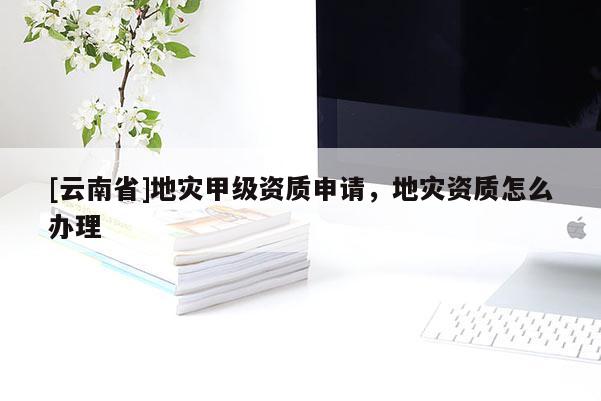 [云南省]地災甲級資質申請，地災資質怎么辦理