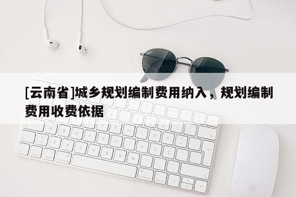 [云南省]城鄉(xiāng)規(guī)劃編制費用納入，規(guī)劃編制費用收費依據(jù)