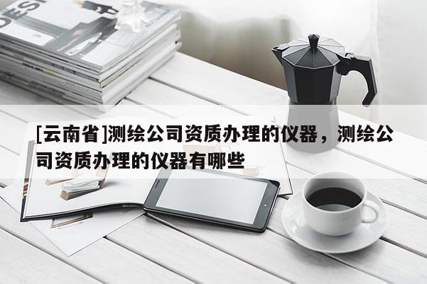 [云南省]測繪公司資質(zhì)辦理的儀器，測繪公司資質(zhì)辦理的儀器有哪些
