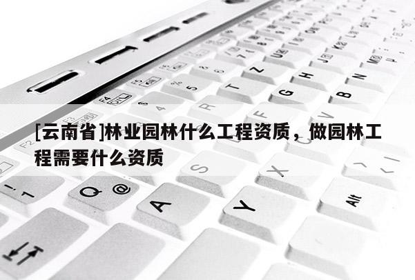 [云南省]林業(yè)園林什么工程資質(zhì)，做園林工程需要什么資質(zhì)