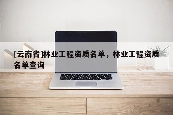 [云南省]林業工程資質名單，林業工程資質名單查詢