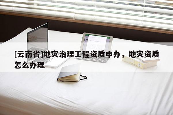 [云南省]地災(zāi)治理工程資質(zhì)申辦，地災(zāi)資質(zhì)怎么辦理