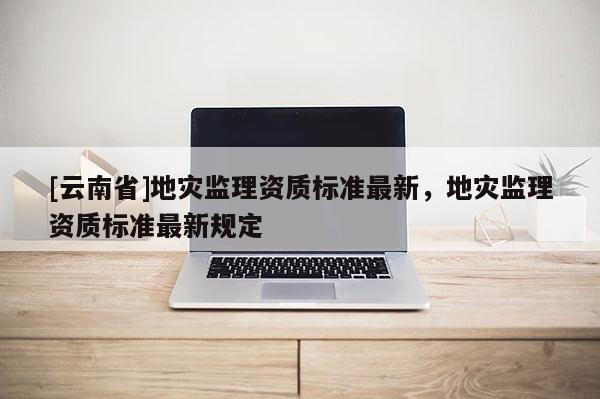 [云南省]地災監(jiān)理資質(zhì)標準最新，地災監(jiān)理資質(zhì)標準最新規(guī)定
