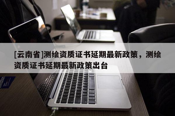 [云南省]測繪資質證書延期最新政策，測繪資質證書延期最新政策出臺