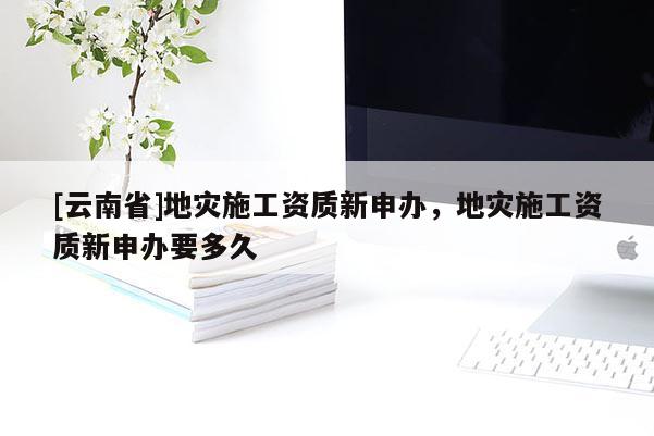 [云南省]地災施工資質新申辦，地災施工資質新申辦要多久