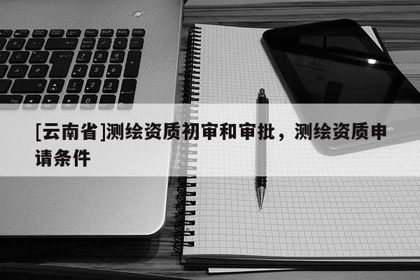 [云南省]測繪資質初審和審批，測繪資質申請條件