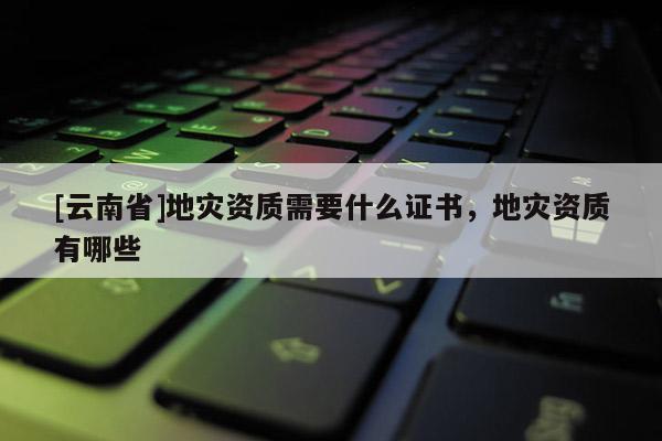 [云南省]地災資質需要什么證書，地災資質有哪些