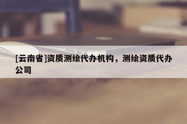 [云南省]資質(zhì)測繪代辦機構(gòu)，測繪資質(zhì)代辦公司
