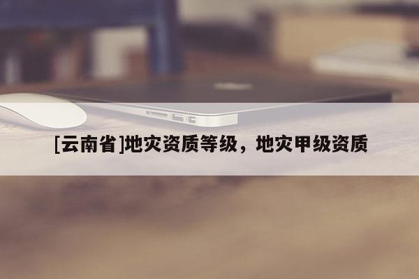 [云南省]地災(zāi)資質(zhì)等級(jí)，地災(zāi)甲級(jí)資質(zhì)