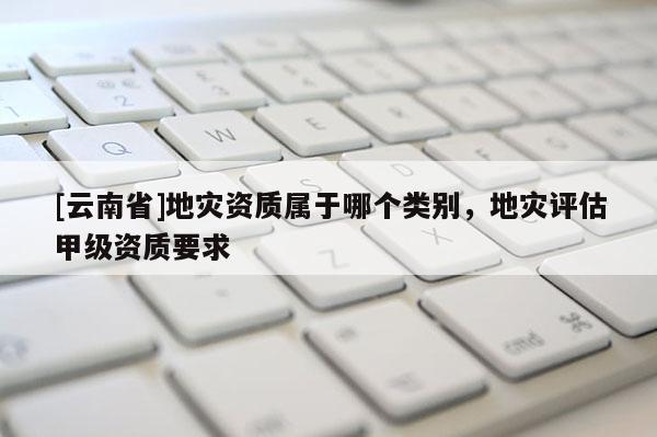 [云南省]地災資質屬于哪個類別，地災評估甲級資質要求