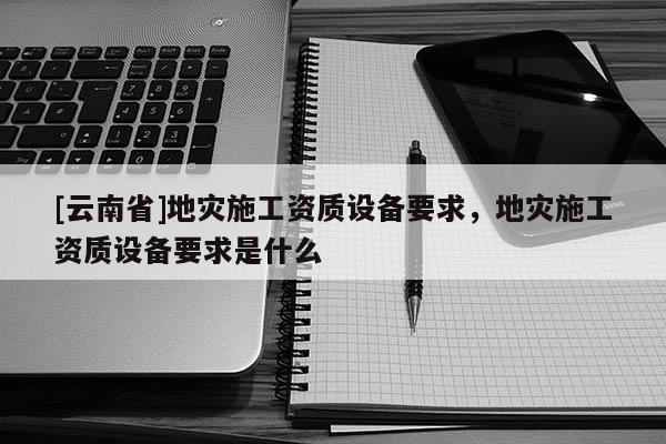 [云南省]地災施工資質設備要求，地災施工資質設備要求是什么