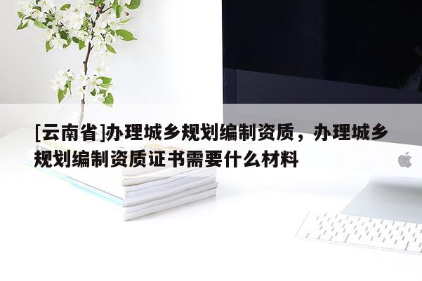 [云南省]辦理城鄉(xiāng)規(guī)劃編制資質(zhì)，辦理城鄉(xiāng)規(guī)劃編制資質(zhì)證書需要什么材料