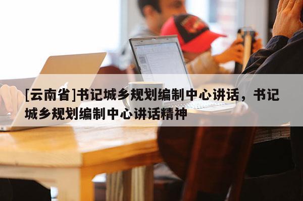 [云南省]書記城鄉規劃編制中心講話，書記城鄉規劃編制中心講話精神