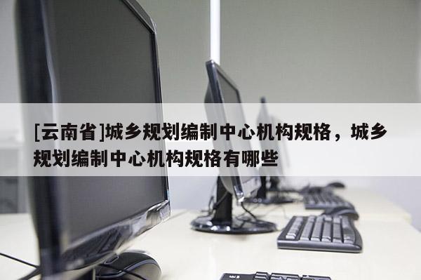 [云南省]城鄉規劃編制中心機構規格，城鄉規劃編制中心機構規格有哪些