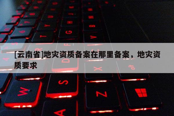 [云南省]地災(zāi)資質(zhì)備案在那里備案，地災(zāi)資質(zhì)要求