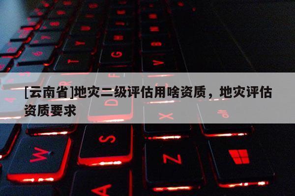 [云南省]地災二級評估用啥資質，地災評估資質要求