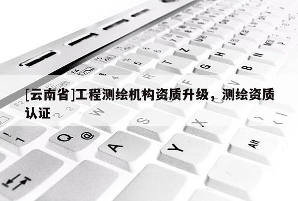 [云南省]工程測繪機構資質升級，測繪資質認證