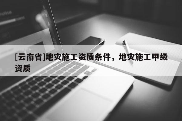 [云南省]地災(zāi)施工資質(zhì)條件，地災(zāi)施工甲級(jí)資質(zhì)