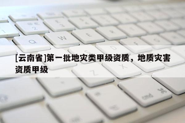 [云南省]第一批地災(zāi)類甲級(jí)資質(zhì)，地質(zhì)災(zāi)害資質(zhì)甲級(jí)