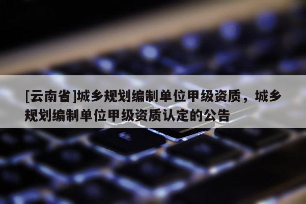[云南省]城鄉規劃編制單位甲級資質，城鄉規劃編制單位甲級資質認定的公告