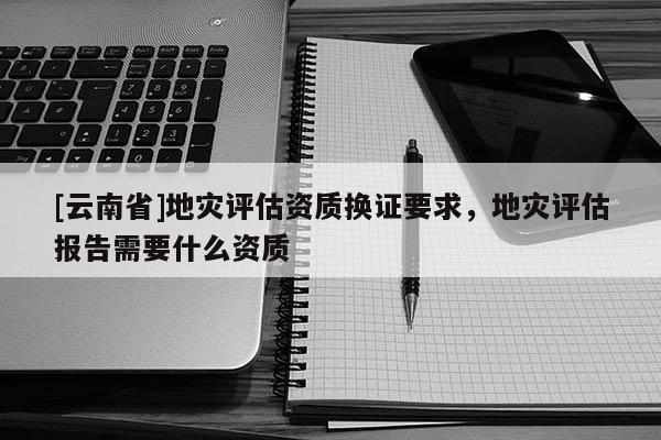 [云南省]地災評估資質換證要求，地災評估報告需要什么資質