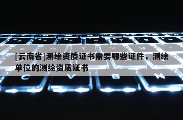 [云南省]測繪資質證書需要哪些證件，測繪單位的測繪資質證書