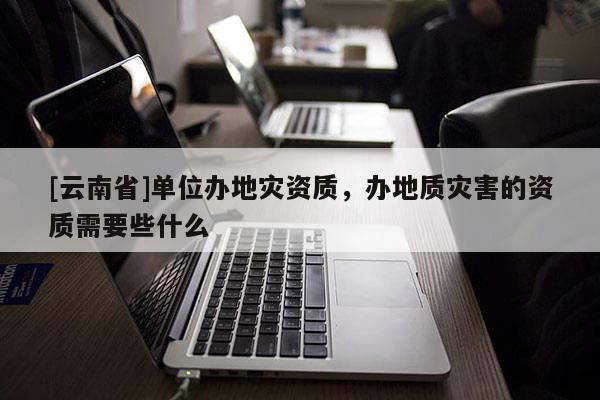 [云南省]單位辦地災(zāi)資質(zhì)，辦地質(zhì)災(zāi)害的資質(zhì)需要些什么