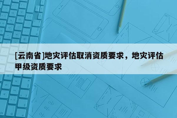 [云南省]地災評估取消資質要求，地災評估甲級資質要求