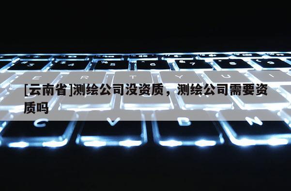[云南省]測繪公司沒資質，測繪公司需要資質嗎