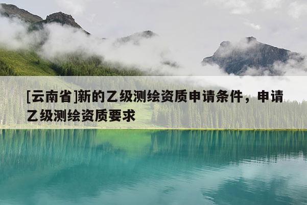 [云南省]新的乙級測繪資質申請條件，申請乙級測繪資質要求
