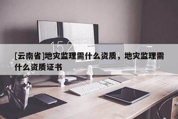 [云南省]地災監理需什么資質，地災監理需什么資質證書