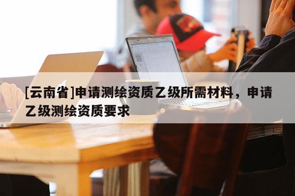[云南省]申請測繪資質乙級所需材料，申請乙級測繪資質要求