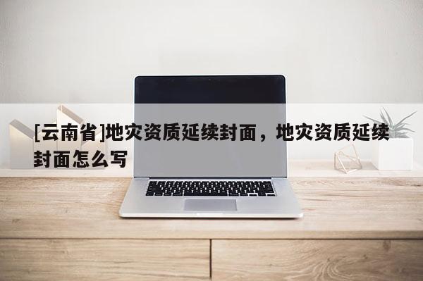 [云南省]地災資質(zhì)延續(xù)封面，地災資質(zhì)延續(xù)封面怎么寫