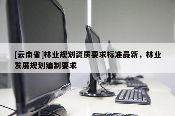 [云南省]林業(yè)規(guī)劃資質(zhì)要求標(biāo)準(zhǔn)最新，林業(yè)發(fā)展規(guī)劃編制要求