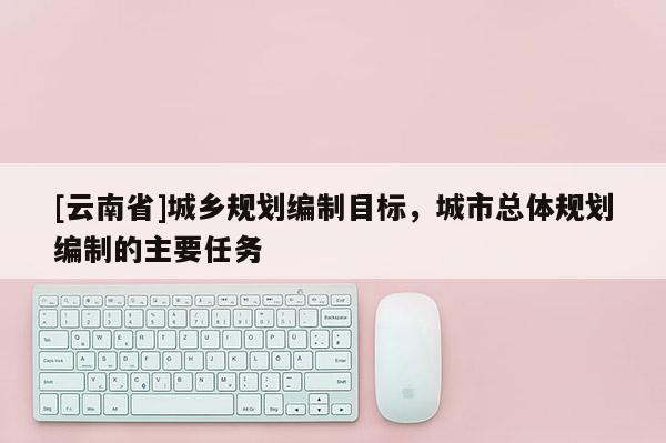 [云南省]城鄉規劃編制目標，城市總體規劃編制的主要任務